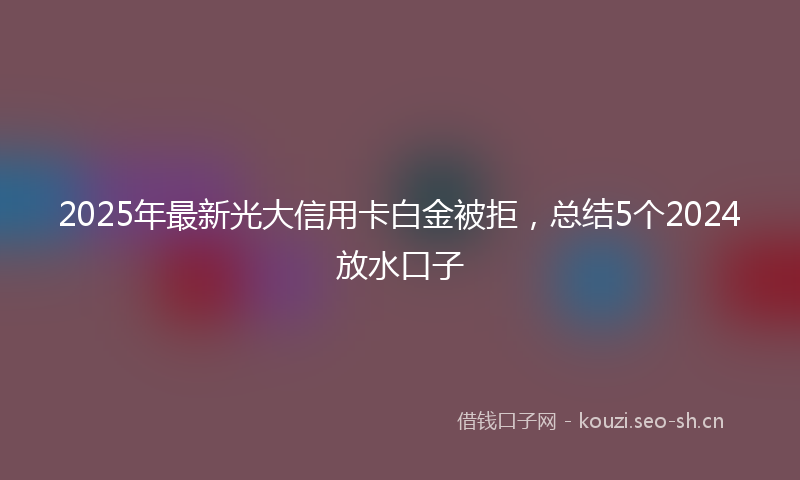 2025年最新光大信用卡白金被拒，总结5个2024放水口子