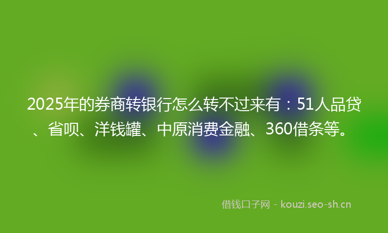 2025年的券商转银行怎么转不过来有：51人品贷、省呗、洋钱罐、中原消费金融、360借条等。