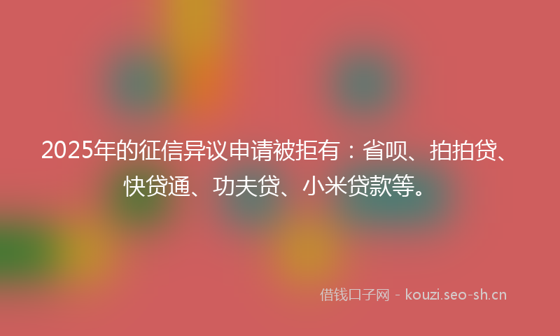 2025年的征信异议申请被拒有：省呗、拍拍贷、快贷通、功夫贷、小米贷款等。
