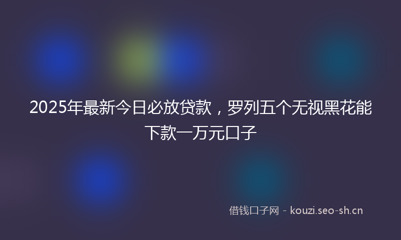 2025年最新今日必放贷款，罗列五个无视黑花能下款一万元口子