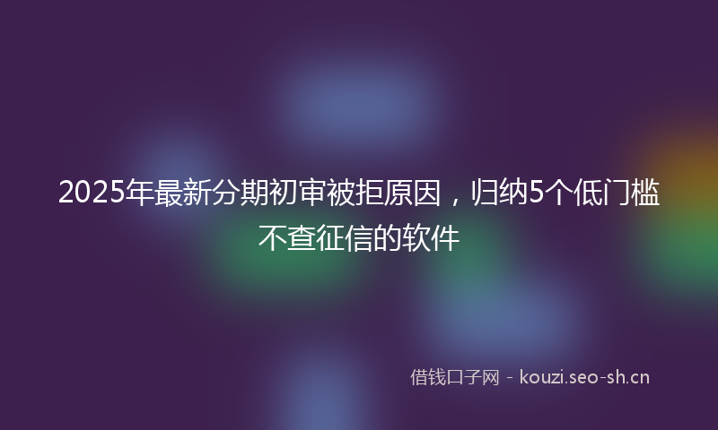 2025年最新分期初审被拒原因，归纳5个低门槛不查征信的软件