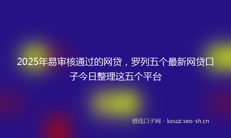 2025年易审核通过的网贷，罗列五个最新网贷口子今日整理这五个平台