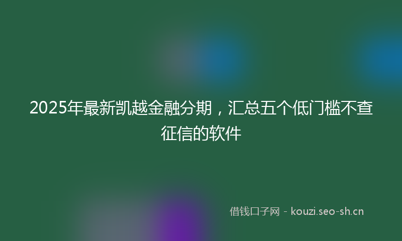 2025年最新凯越金融分期，汇总五个低门槛不查征信的软件