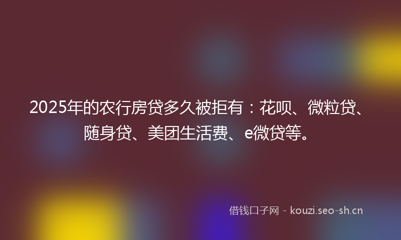 2025年的农行房贷多久被拒有：花呗、微粒贷、随身贷、美团生活费、e微贷等。