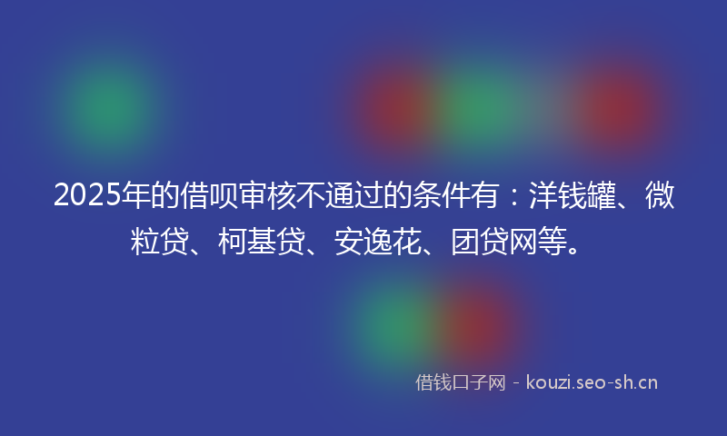 2025年的借呗审核不通过的条件有：洋钱罐、微粒贷、柯基贷、安逸花、团贷网等。
