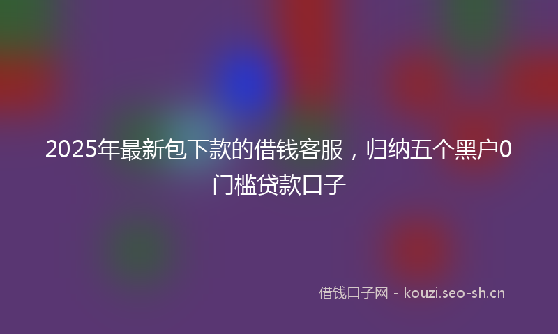 2025年最新包下款的借钱客服，归纳五个黑户0门槛贷款口子