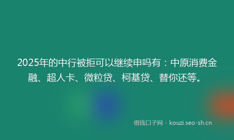 2025年的中行被拒可以继续申吗有：中原消费金融、超人卡、微粒贷、柯基贷、替你还等。