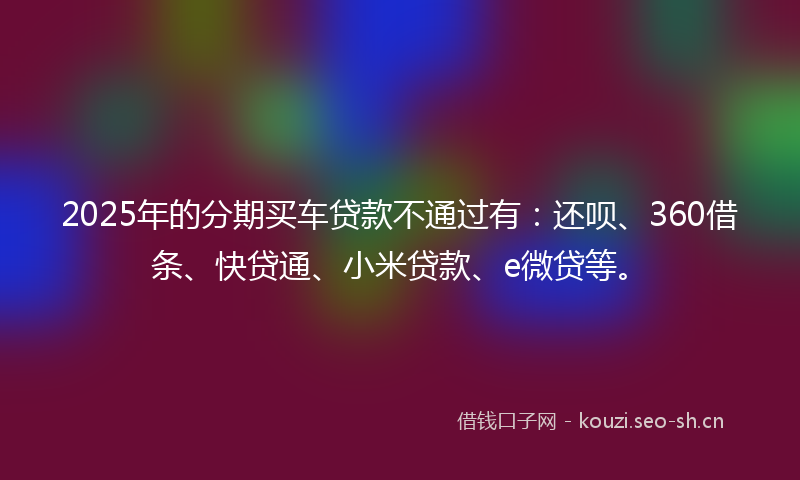 2025年的分期买车贷款不通过有：还呗、360借条、快贷通、小米贷款、e微贷等。