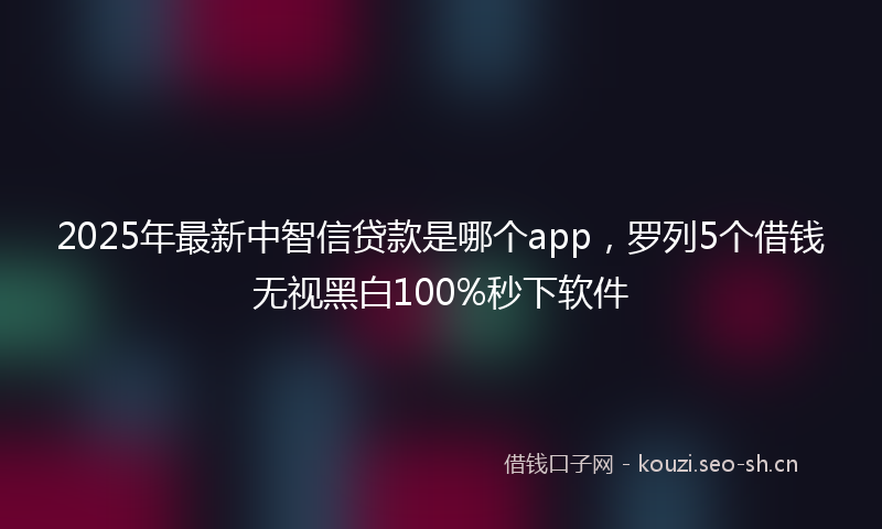 2025年最新中智信贷款是哪个app，罗列5个借钱无视黑白100%秒下软件