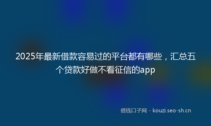 2025年最新借款容易过的平台都有哪些，汇总五个贷款好做不看征信的app