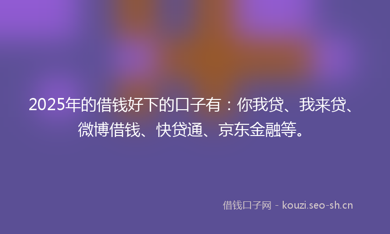 2025年的借钱好下的口子有：你我贷、我来贷、微博借钱、快贷通、京东金融等。