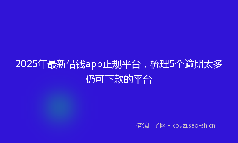 2025年最新借钱app正规平台，梳理5个逾期太多仍可下款的平台