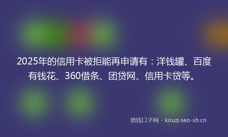 2025年的信用卡被拒能再申请有：洋钱罐、百度有钱花、360借条、团贷网、信用卡贷等。