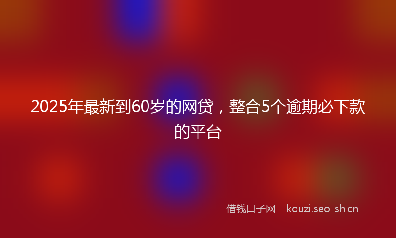 2025年最新到60岁的网贷，整合5个逾期必下款的平台
