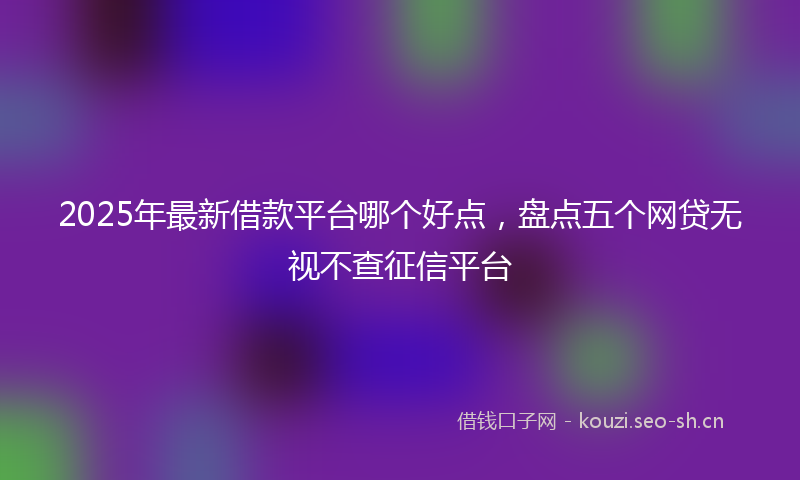 2025年最新借款平台哪个好点,盘点五个网贷无视不查征信平台