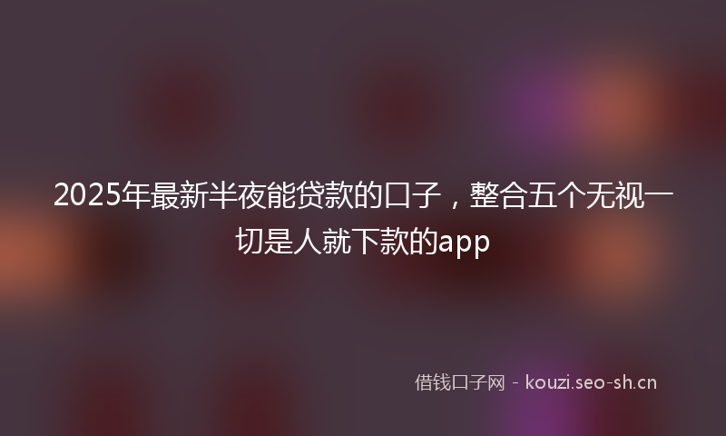 2025年最新半夜能贷款的口子，整合五个无视一切是人就下款的app