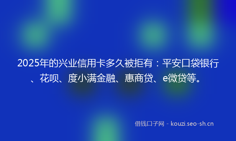 2025年的兴业信用卡多久被拒有：平安口袋银行、花呗、度小满金融、惠商贷、e微贷等。
