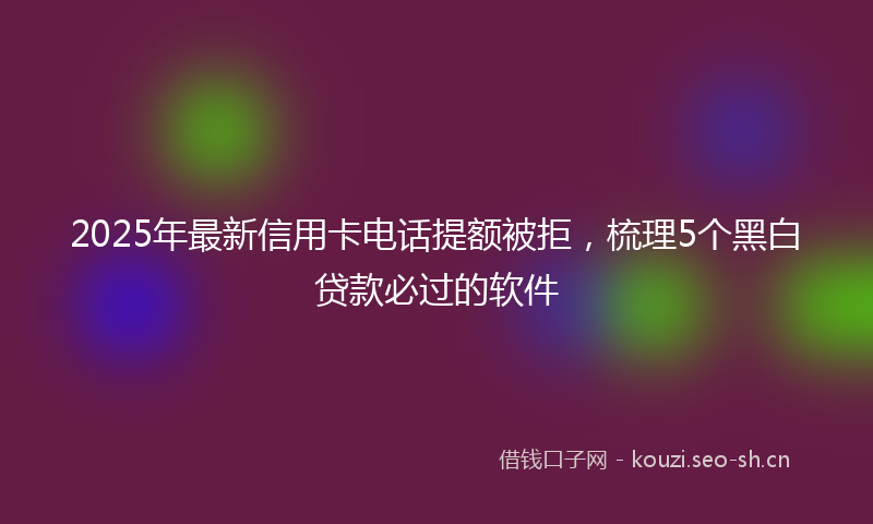 2025年最新信用卡电话提额被拒，梳理5个黑白贷款必过的软件