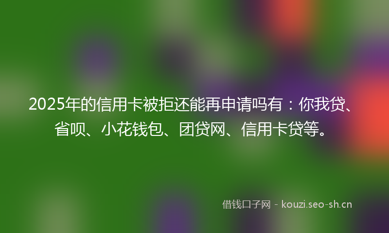 2025年的信用卡被拒还能再申请吗有：你我贷、省呗、小花钱包、团贷网、信用卡贷等。