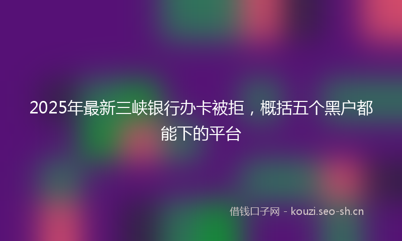 2025年最新三峡银行办卡被拒，概括五个黑户都能下的平台