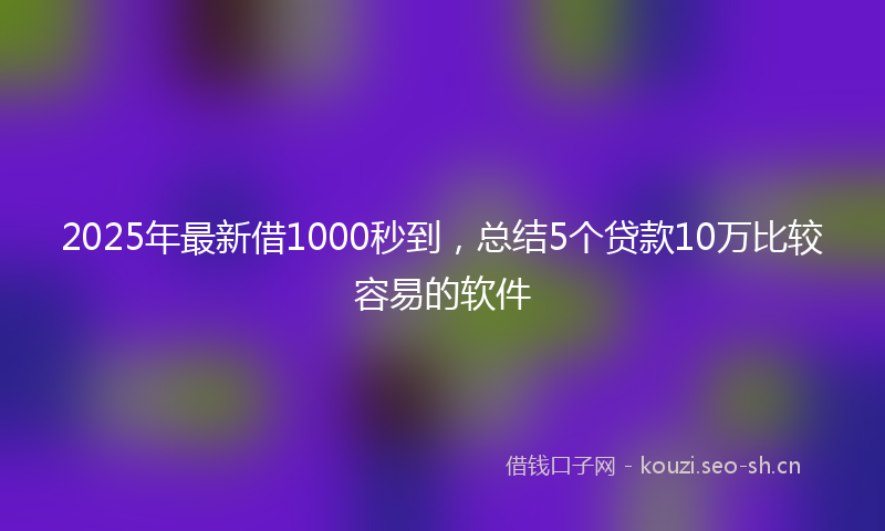 2025年最新借1000秒到，总结5个贷款10万比较容易的软件