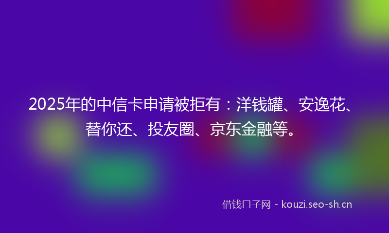 2025年的中信卡申请被拒有：洋钱罐、安逸花、替你还、投友圈、京东金融等。