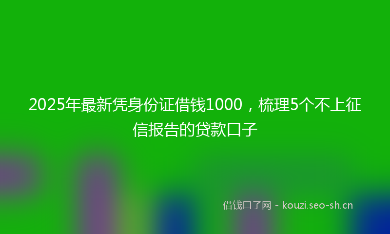 2025年最新凭身份证借钱1000，梳理5个不上征信报告的贷款口子