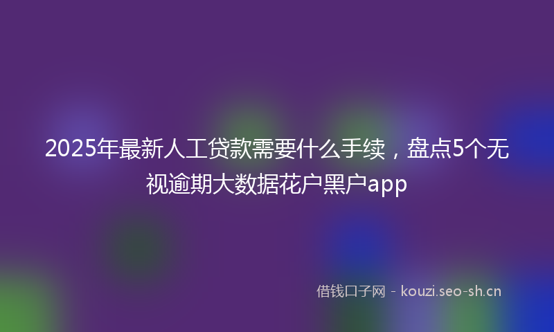 2025年最新人工贷款需要什么手续，盘点5个无视逾期大数据花户黑户app
