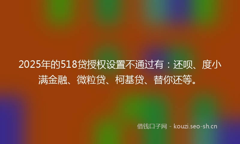 2025年的518贷授权设置不通过有：还呗、度小满金融、微粒贷、柯基贷、替你还等。