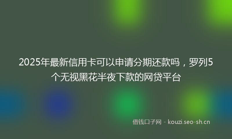 2025年最新信用卡可以申请分期还款吗,罗列5个无视黑花半夜下款的网贷平台