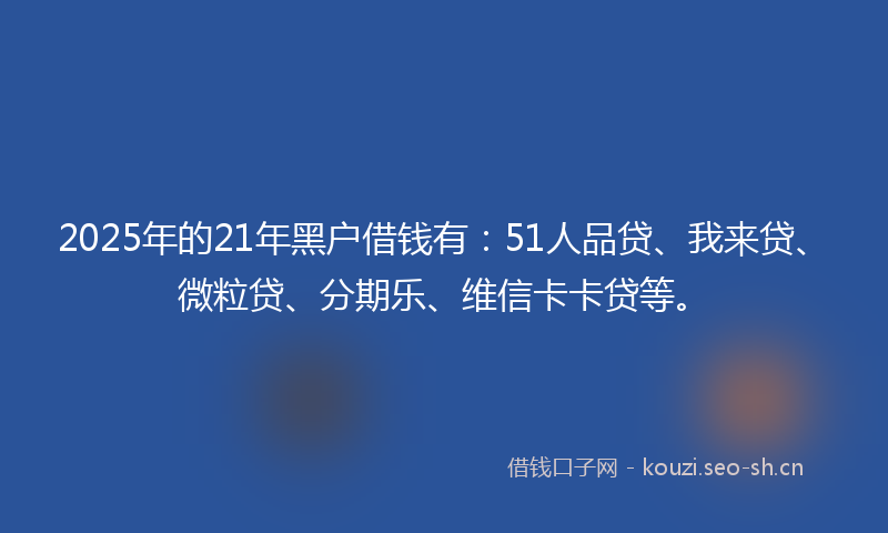 2025年的21年黑户借钱有：51人品贷、我来贷、微粒贷、分期乐、维信卡卡贷等。