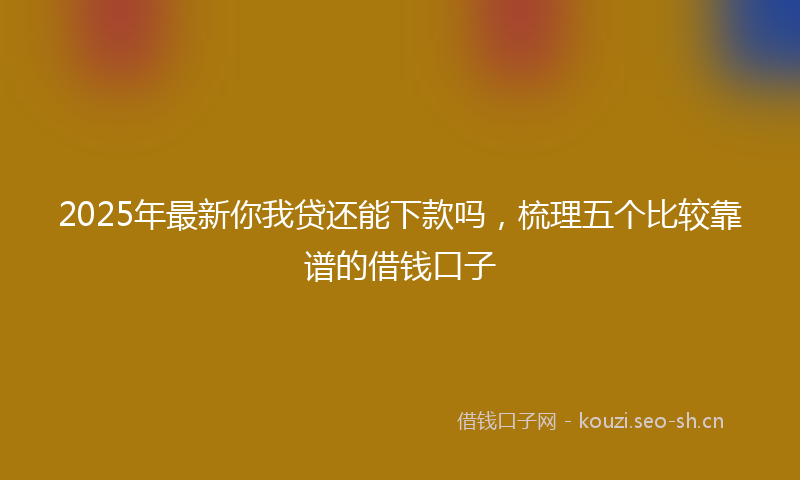 2025年最新你我贷还能下款吗，梳理五个比较靠谱的借钱口子