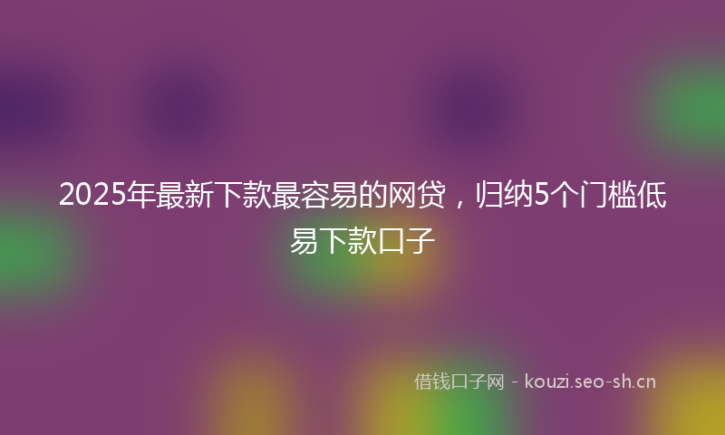 2025年最新下款最容易的网贷，归纳5个门槛低易下款口子