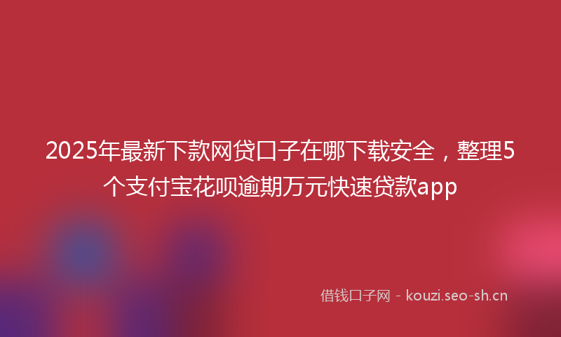 2025年最新下款网贷口子在哪下载安全，整理5个支付宝花呗逾期万元快速贷款app