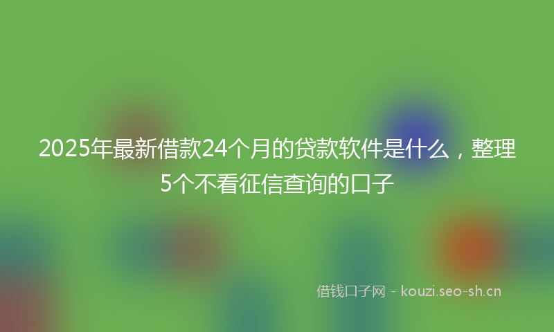 2025年最新借款24个月的贷款软件是什么，整理5个不看征信查询的口子