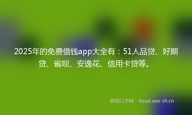 2025年的免费借钱app大全有：51人品贷、好期贷、省呗、安逸花、信用卡贷等。