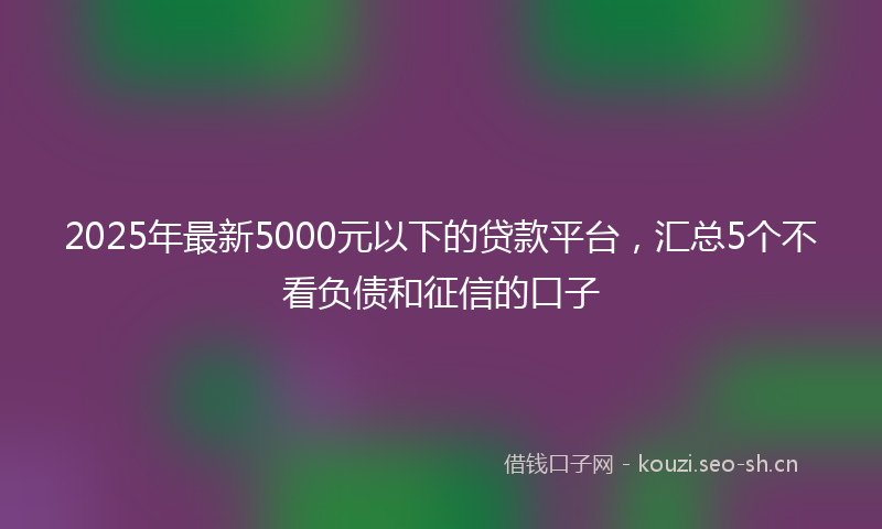 2025年最新5000元以下的贷款平台，汇总5个不看负债和征信的口子