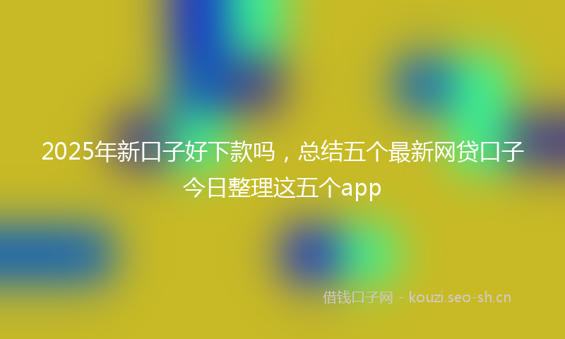 2025年新口子好下款吗，总结五个最新网贷口子今日整理这五个app