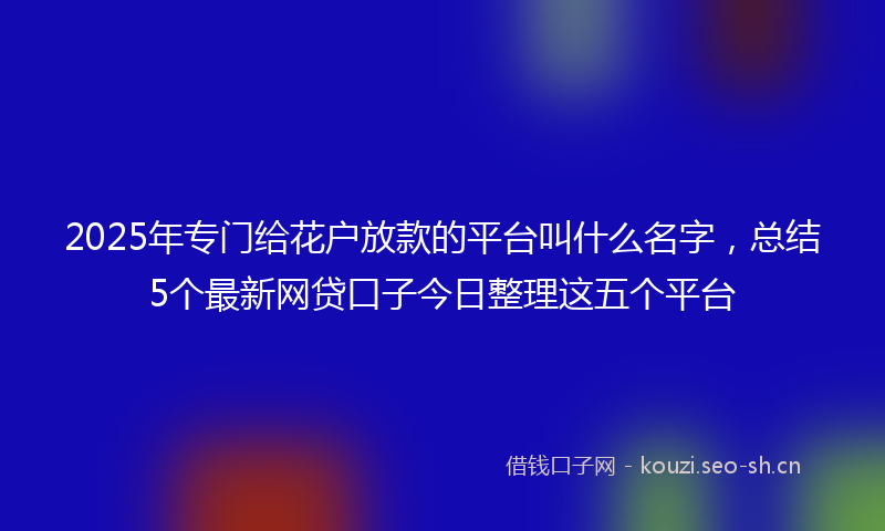 2025年专门给花户放款的平台叫什么名字，总结5个最新网贷口子今日整理这五个平台