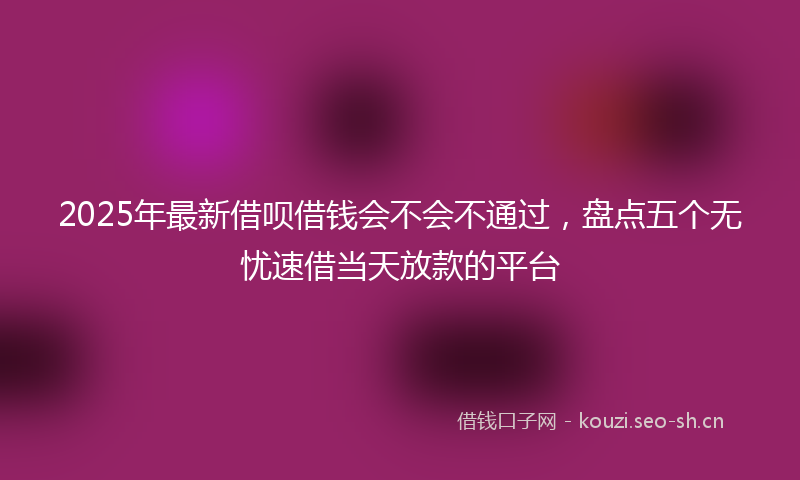 2025年最新借呗借钱会不会不通过，盘点五个无忧速借当天放款的平台