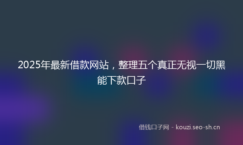 2025年最新借款网站，整理五个真正无视一切黑能下款口子