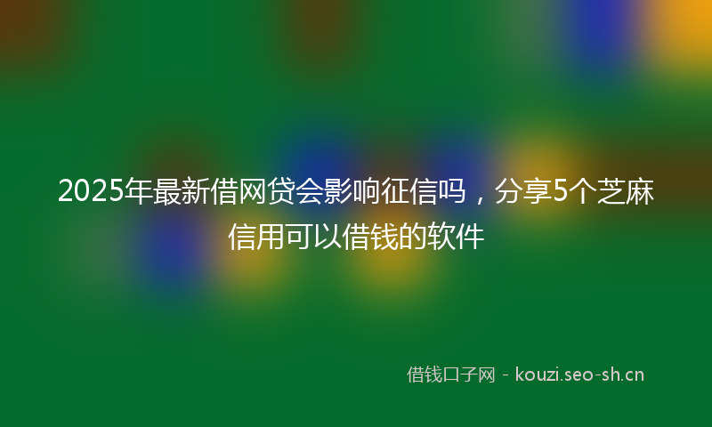 2025年最新借网贷会影响征信吗，分享5个芝麻信用可以借钱的软件
