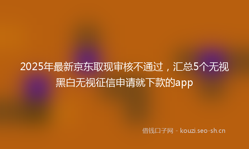 2025年最新京东取现审核不通过，汇总5个无视黑白无视征信申请就下款的app