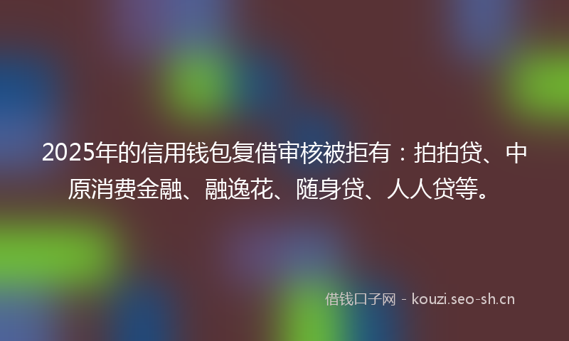 2025年的信用钱包复借审核被拒有：拍拍贷、中原消费金融、融逸花、随身贷、人人贷等。