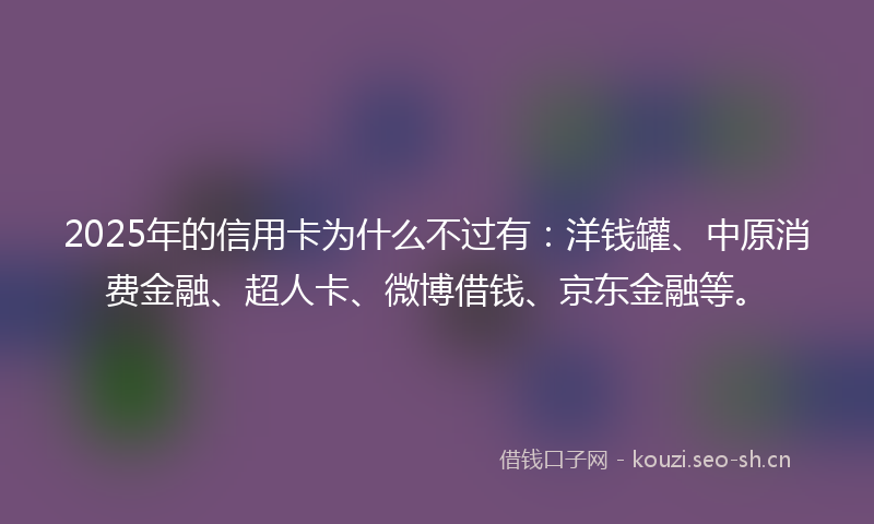 2025年的信用卡为什么不过有：洋钱罐、中原消费金融、超人卡、微博借钱、京东金融等。