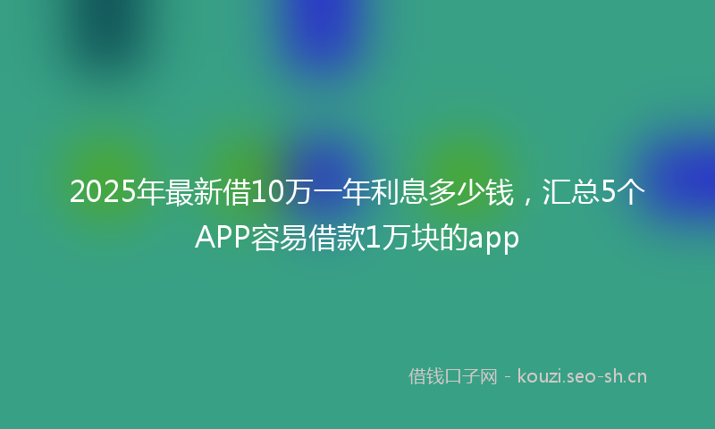 2025年最新借10万一年利息多少钱，汇总5个APP容易借款1万块的app