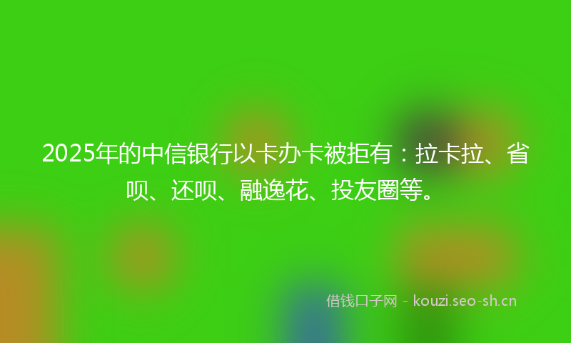 2025年的中信银行以卡办卡被拒有：拉卡拉、省呗、还呗、融逸花、投友圈等。
