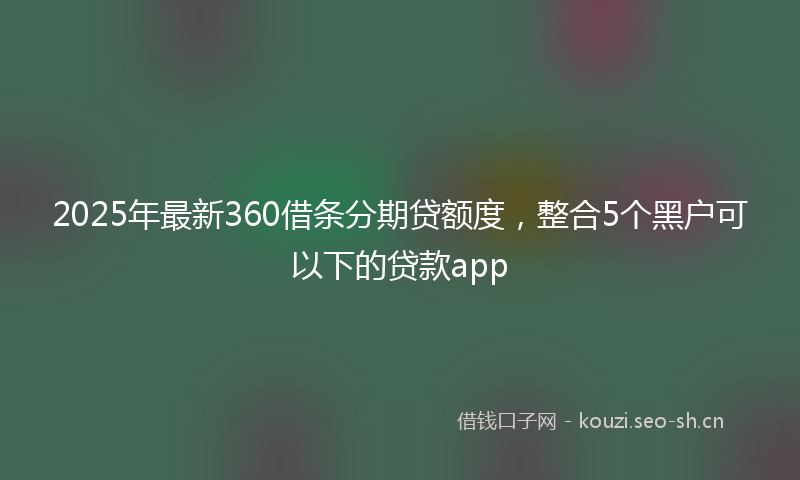 2025年最新360借条分期贷额度，整合5个黑户可以下的贷款app