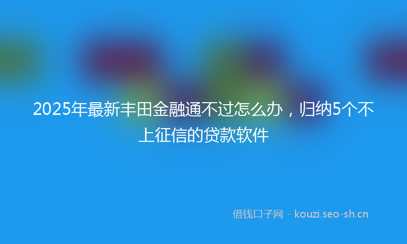 2025年最新丰田金融通不过怎么办，归纳5个不上征信的贷款软件