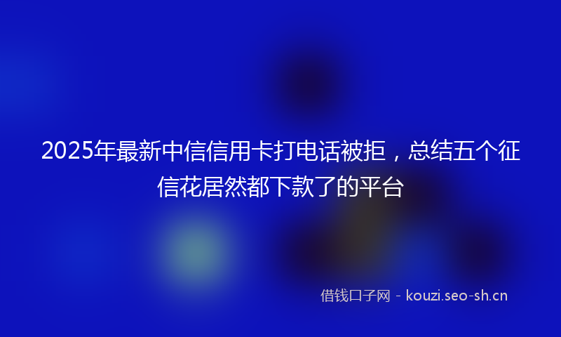 2025年最新中信信用卡打电话被拒，总结五个征信花居然都下款了的平台